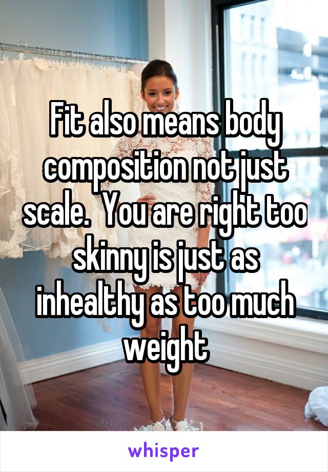 Fit also means body composition not just scale.  You are right too skinny is just as inhealthy as too much weight
