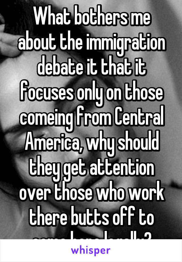 What bothers me about the immigration debate it that it focuses only on those comeing from Central America, why should they get attention over those who work there butts off to come here legally?