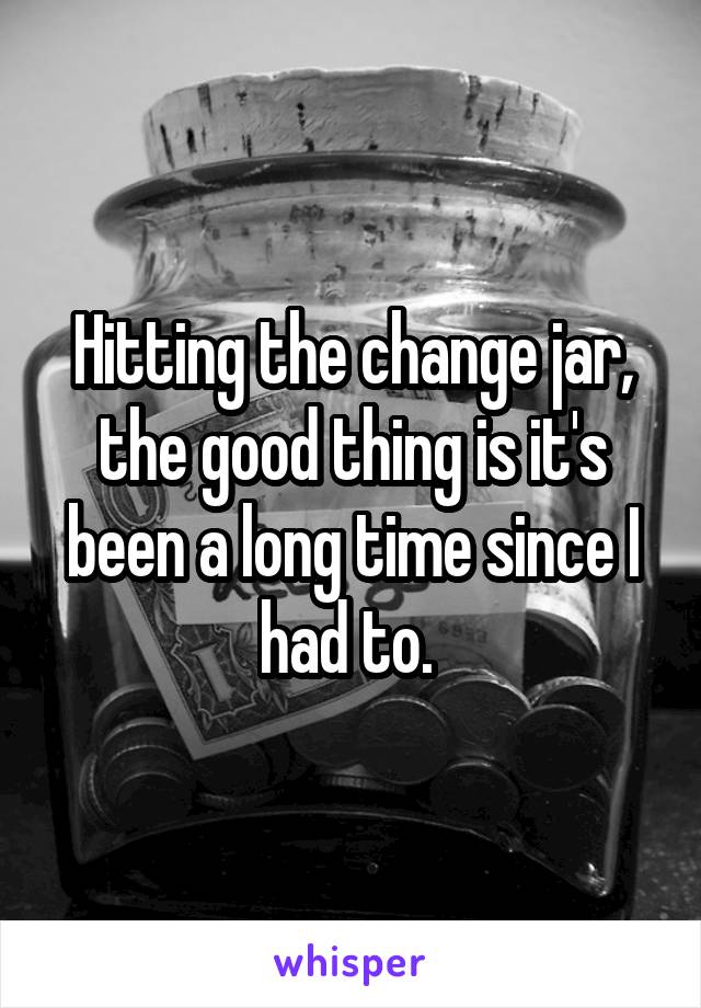 Hitting the change jar, the good thing is it's been a long time since I had to. 