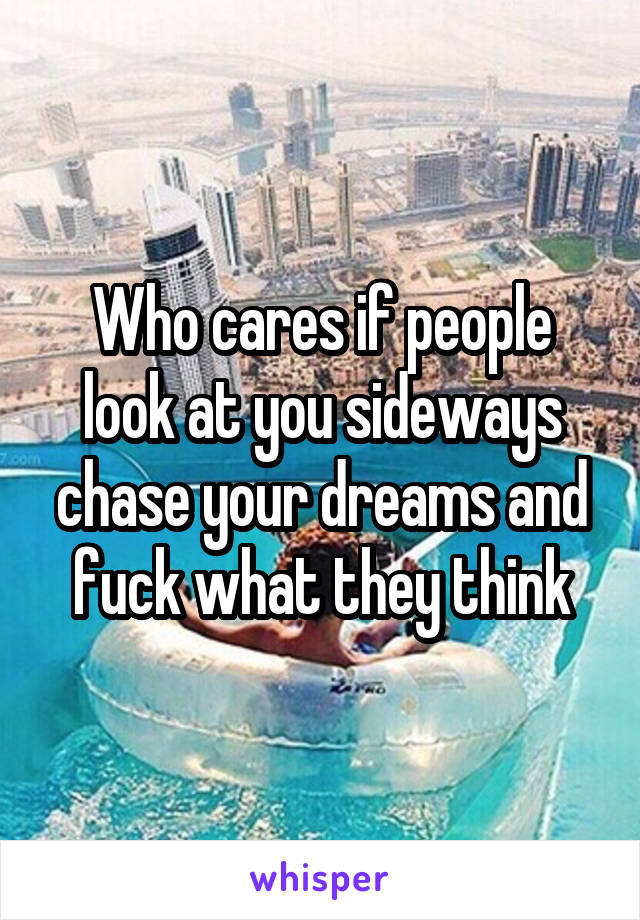 Who cares if people look at you sideways chase your dreams and fuck what they think