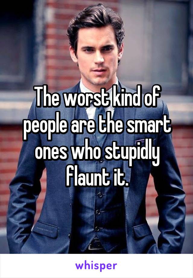 The worst kind of people are the smart ones who stupidly flaunt it.
