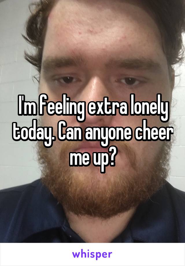I'm feeling extra lonely today. Can anyone cheer me up?