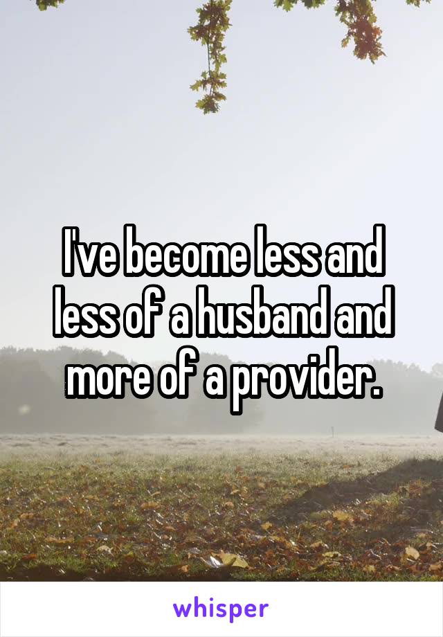 I've become less and less of a husband and more of a provider.