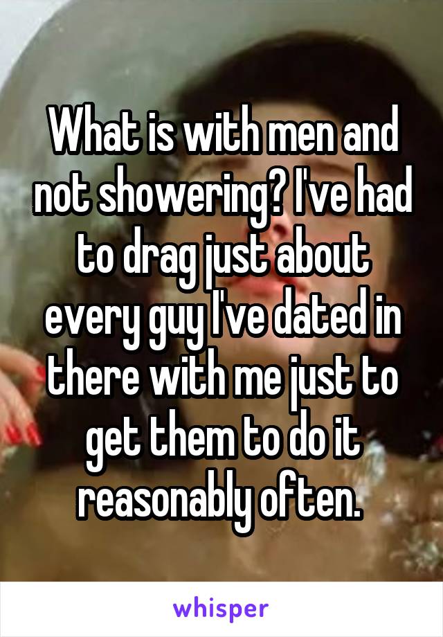 What is with men and not showering? I've had to drag just about every guy I've dated in there with me just to get them to do it reasonably often. 