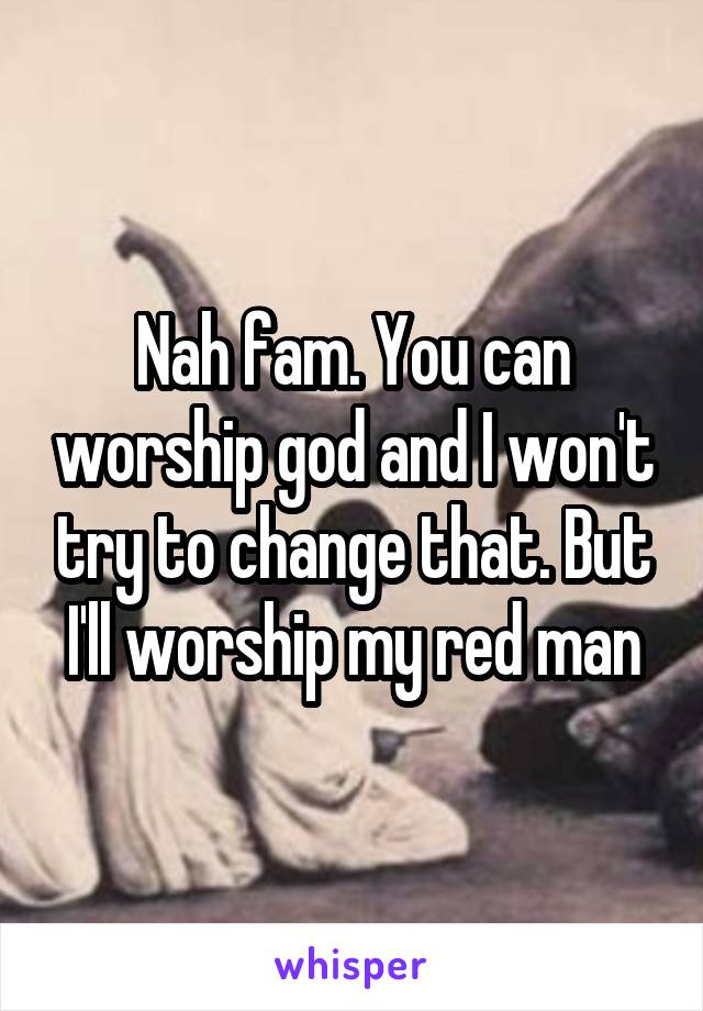 Nah fam. You can worship god and I won't try to change that. But I'll worship my red man