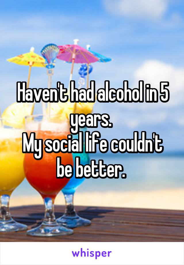 Haven't had alcohol in 5 years. 
My social life couldn't be better. 