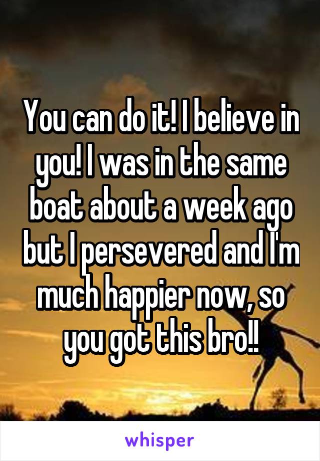 You can do it! I believe in you! I was in the same boat about a week ago but I persevered and I'm much happier now, so you got this bro!!