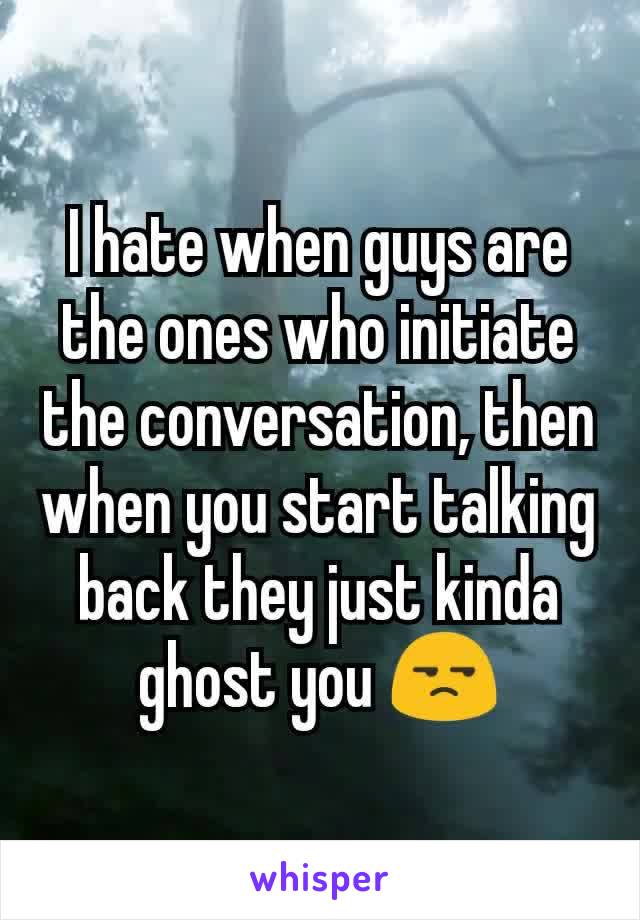 I hate when guys are the ones who initiate the conversation, then when you start talking back they just kinda ghost you 😒