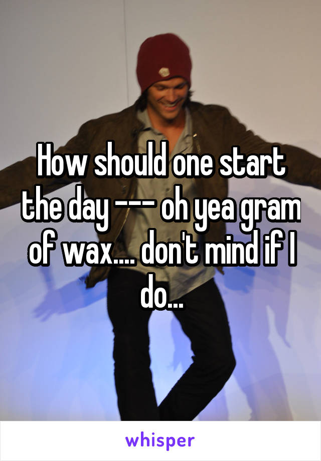 How should one start the day --- oh yea gram of wax.... don't mind if I do...