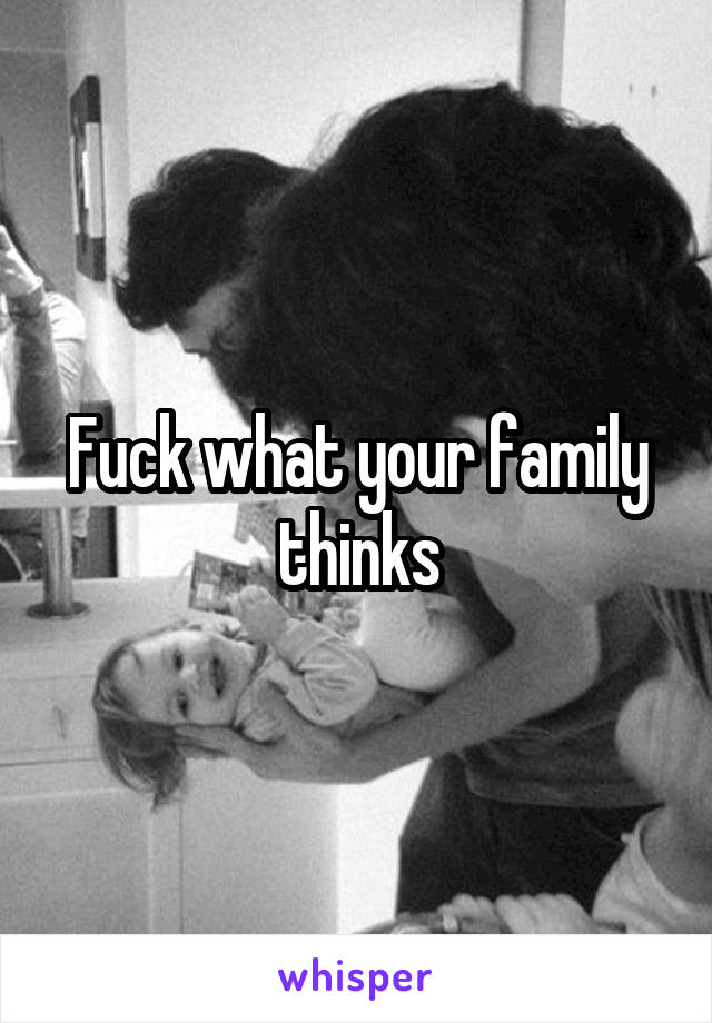Fuck what your family thinks