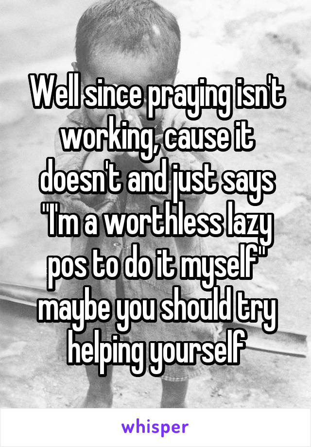 Well since praying isn't working, cause it doesn't and just says "I'm a worthless lazy pos to do it myself" maybe you should try helping yourself