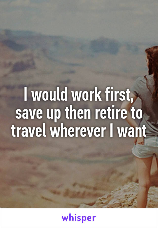 I would work first, save up then retire to travel wherever I want