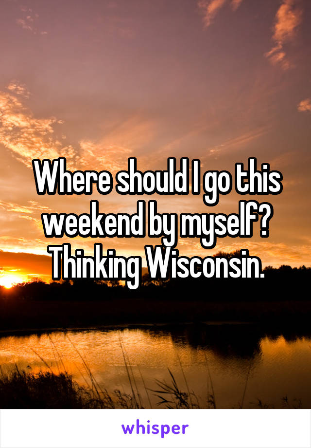 Where should I go this weekend by myself? Thinking Wisconsin.
