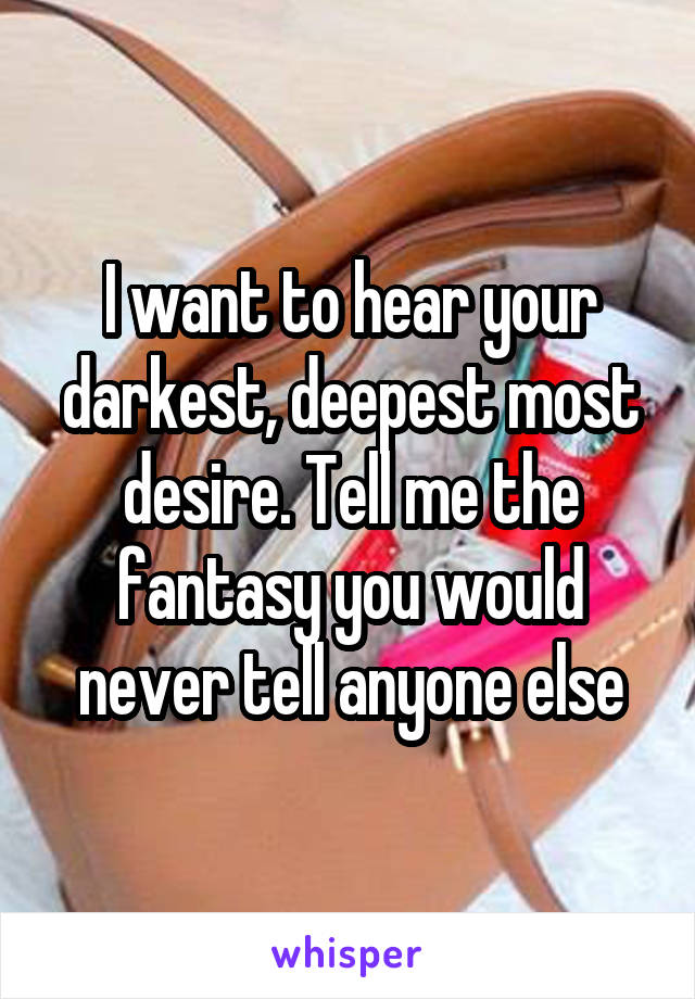 I want to hear your darkest, deepest most desire. Tell me the fantasy you would never tell anyone else