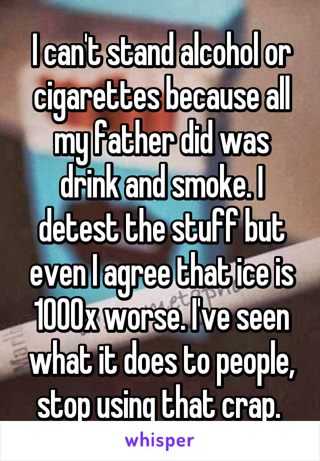 I can't stand alcohol or cigarettes because all my father did was drink and smoke. I detest the stuff but even I agree that ice is 1000x worse. I've seen what it does to people, stop using that crap. 
