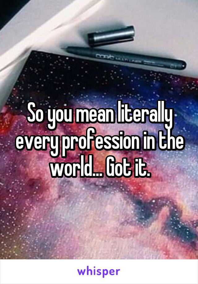 So you mean literally every profession in the world... Got it.