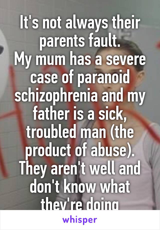It's not always their parents fault.
My mum has a severe case of paranoid schizophrenia and my father is a sick, troubled man (the product of abuse). They aren't well and don't know what they're doing