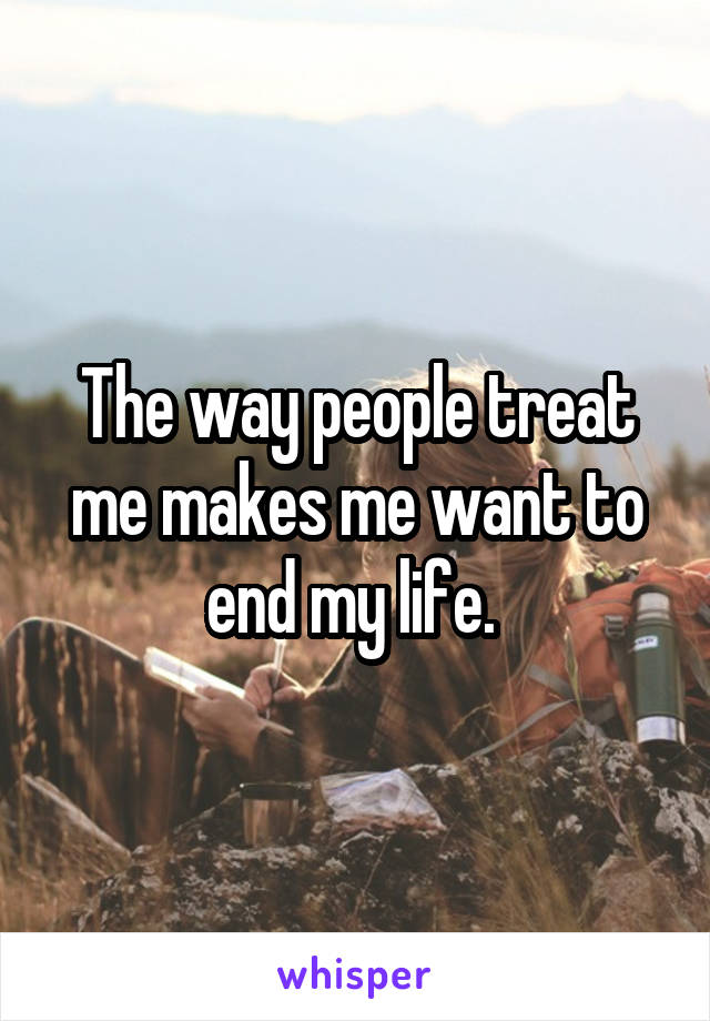 The way people treat me makes me want to end my life. 