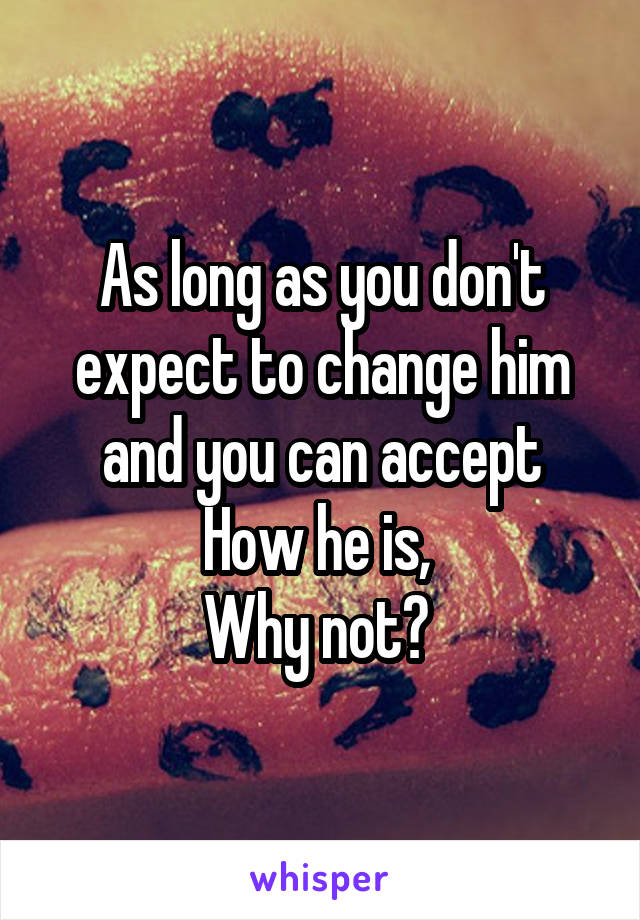 As long as you don't expect to change him and you can accept
How he is, 
Why not? 