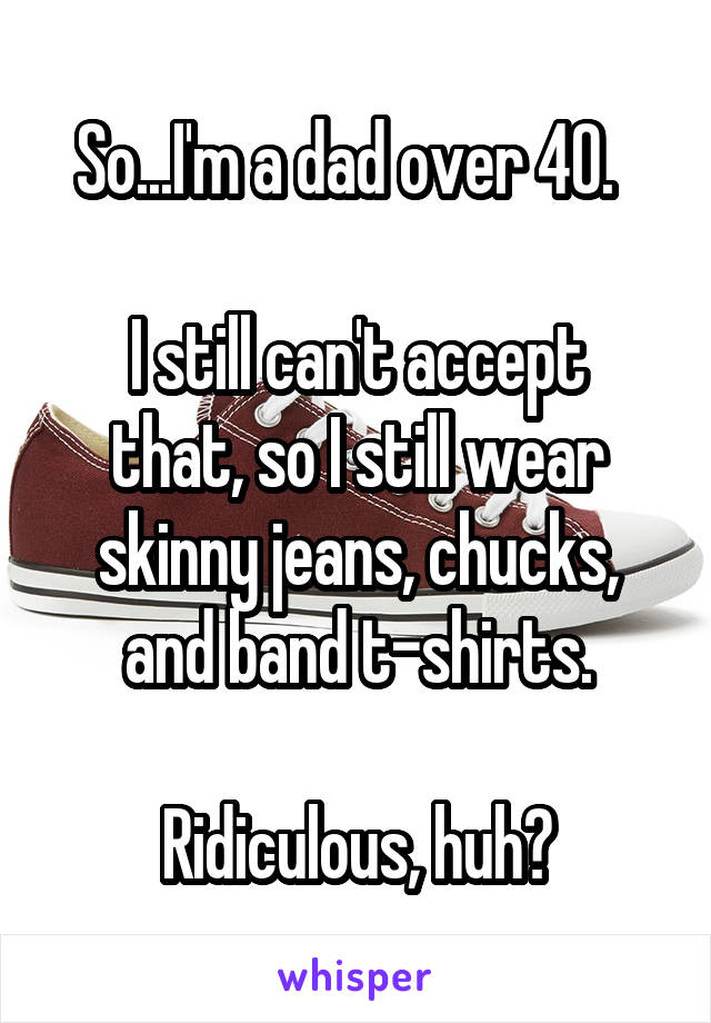 So...I'm a dad over 40.  

I still can't accept that, so I still wear skinny jeans, chucks, and band t-shirts.

Ridiculous, huh?