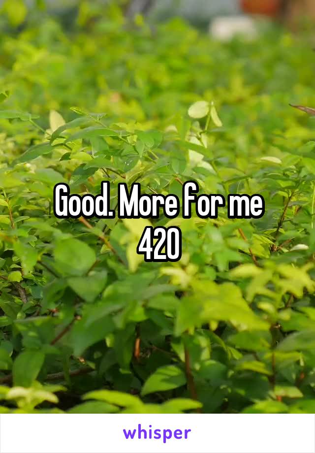 Good. More for me
420