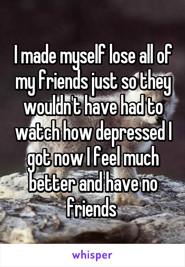 I made myself lose all of my friends just so they wouldn't have had to watch how depressed I got now I feel much better and have no friends 