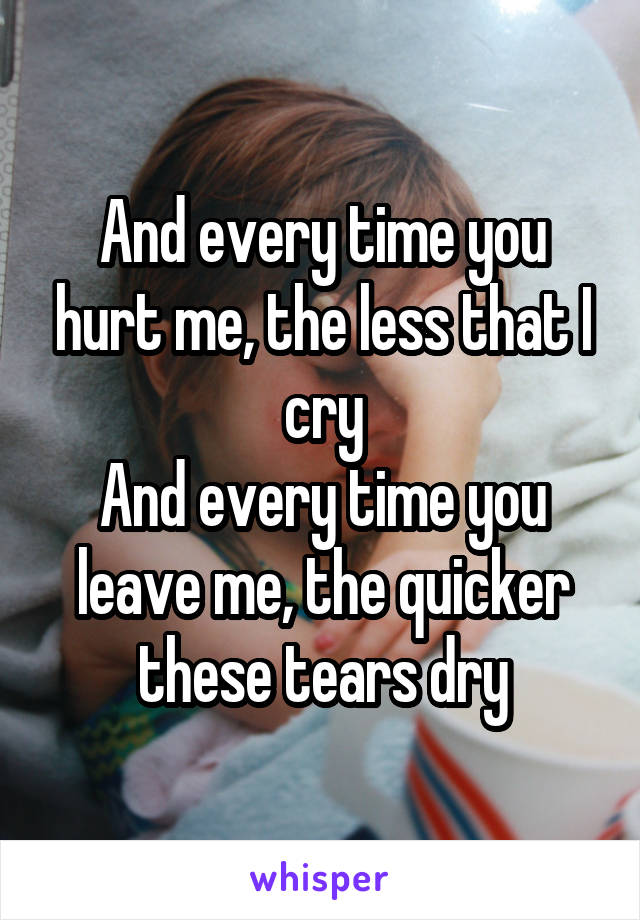 And every time you hurt me, the less that I cry
And every time you leave me, the quicker these tears dry