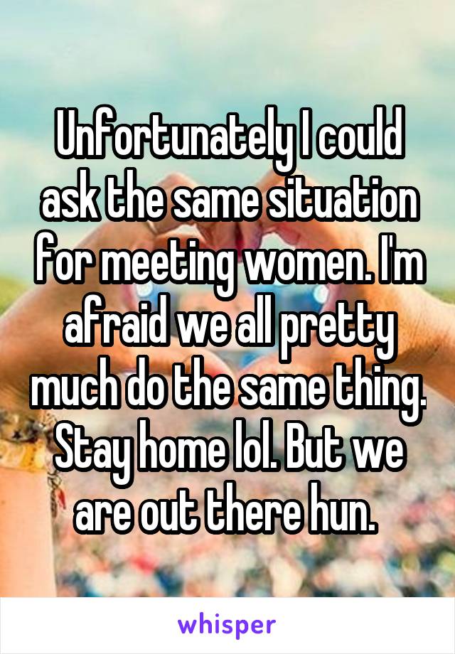 Unfortunately I could ask the same situation for meeting women. I'm afraid we all pretty much do the same thing. Stay home lol. But we are out there hun. 