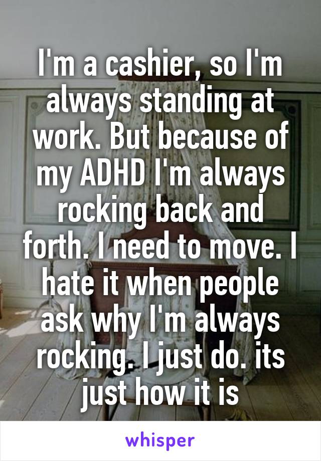 I'm a cashier, so I'm always standing at work. But because of my ADHD I'm always rocking back and forth. I need to move. I hate it when people ask why I'm always rocking. I just do. its just how it is
