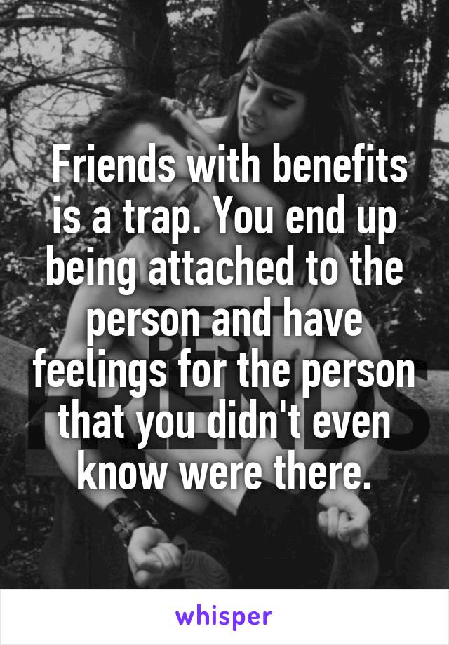  Friends with benefits is a trap. You end up being attached to the person and have feelings for the person that you didn't even know were there.