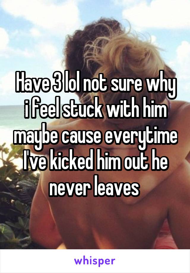 Have 3 lol not sure why i feel stuck with him maybe cause everytime I've kicked him out he never leaves 