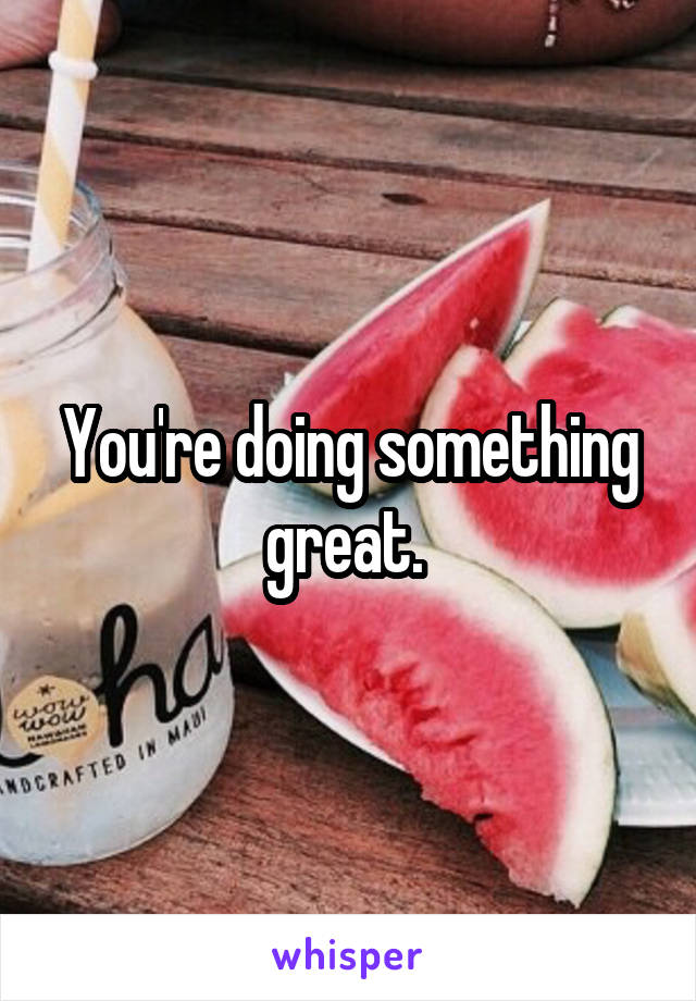 You're doing something great. 