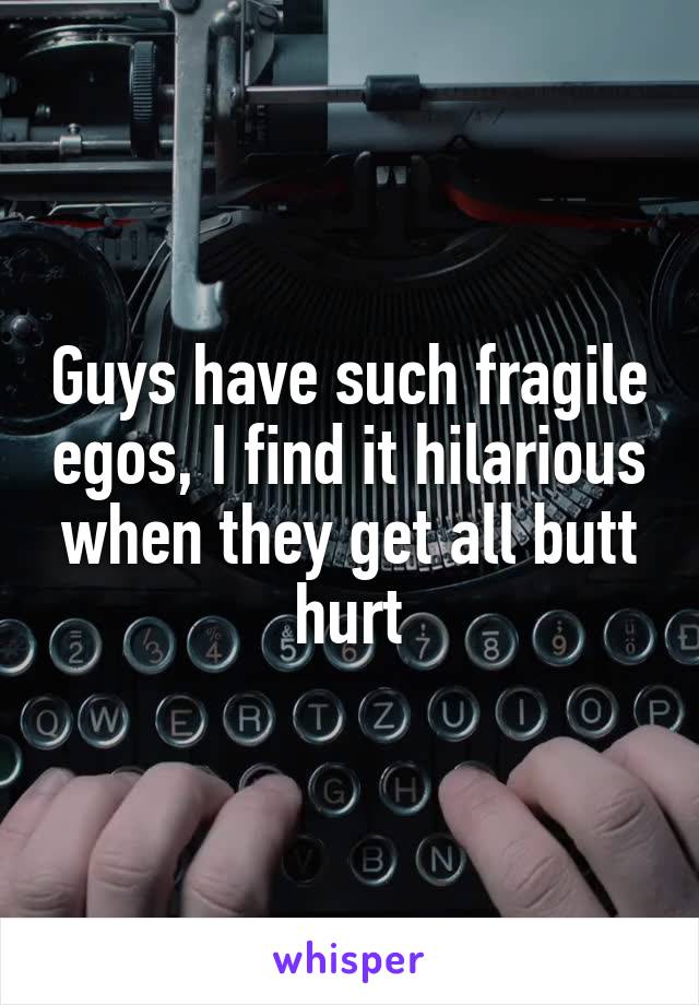 Guys have such fragile egos, I find it hilarious when they get all butt hurt