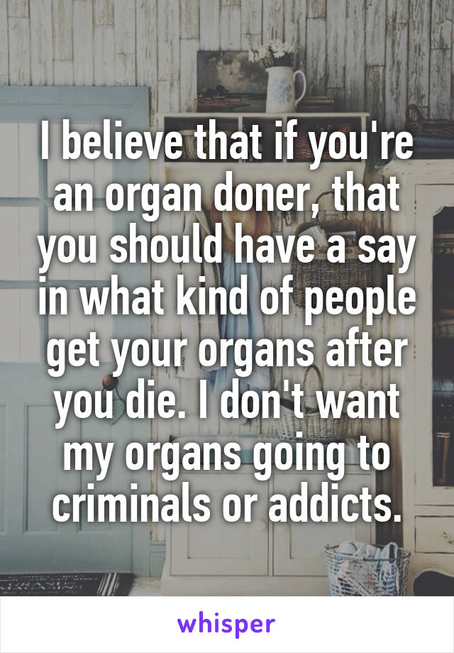 I believe that if you're an organ doner, that you should have a say in what kind of people get your organs after you die. I don't want my organs going to criminals or addicts.