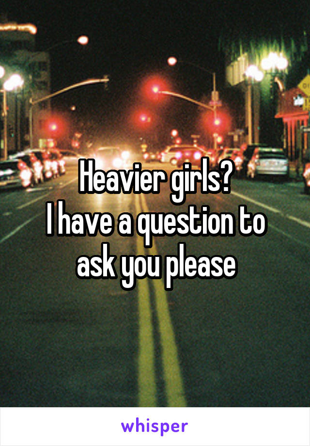 Heavier girls?
I have a question to ask you please