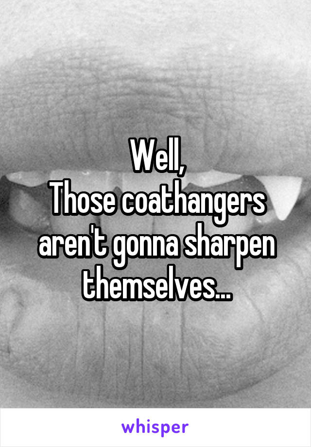 Well,
Those coathangers aren't gonna sharpen themselves...