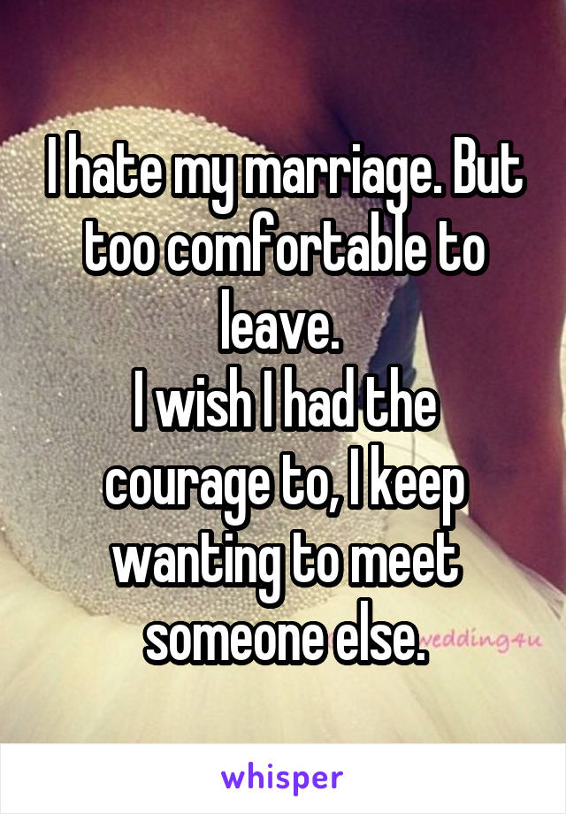 I hate my marriage. But too comfortable to leave. 
I wish I had the courage to, I keep wanting to meet someone else.