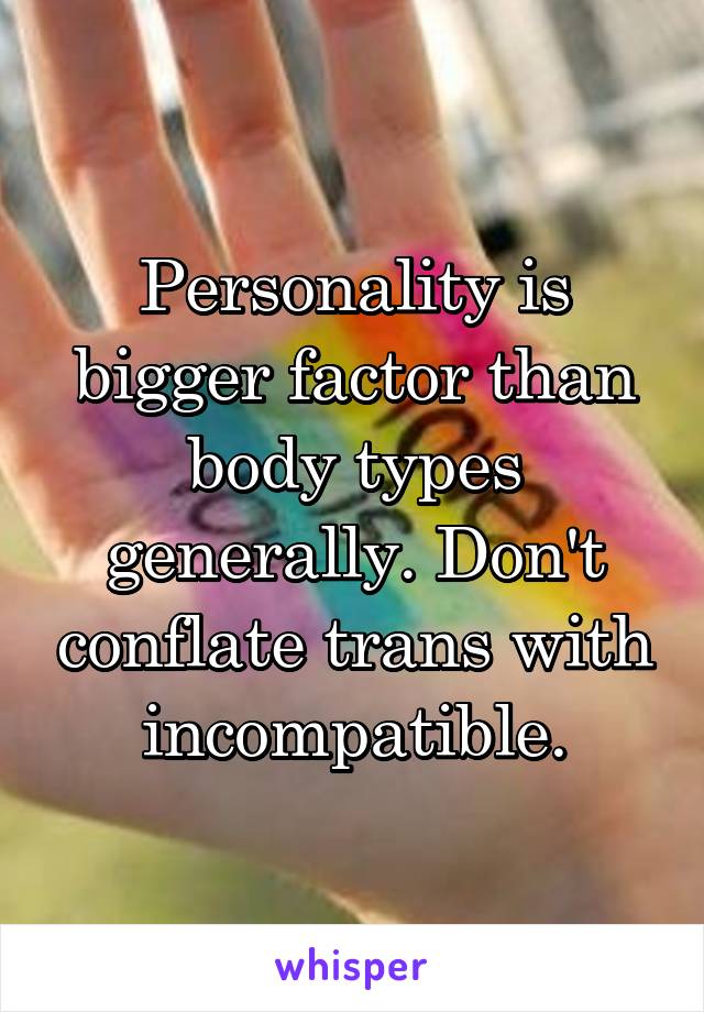 Personality is bigger factor than body types generally. Don't conflate trans with incompatible.