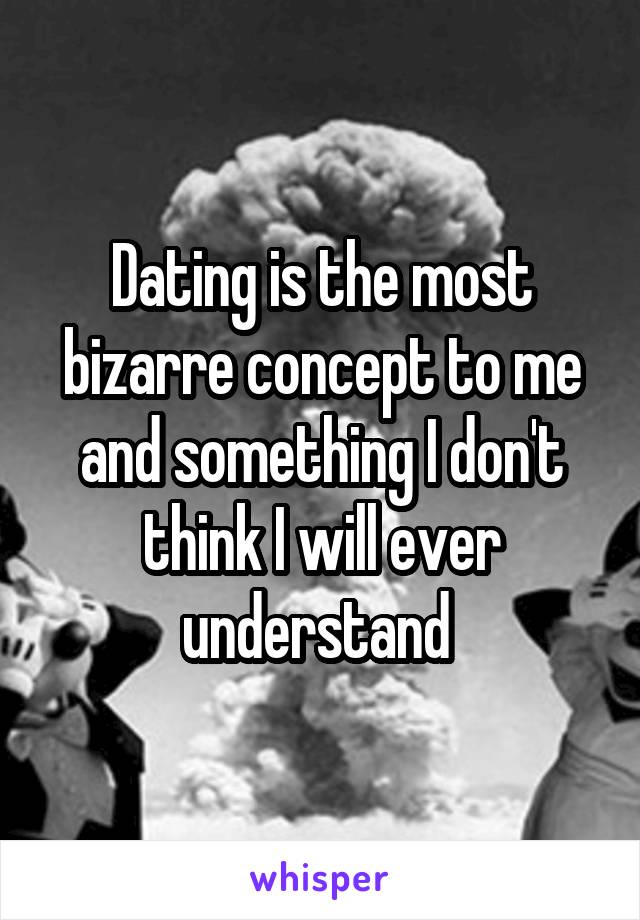 Dating is the most bizarre concept to me and something I don't think I will ever understand 