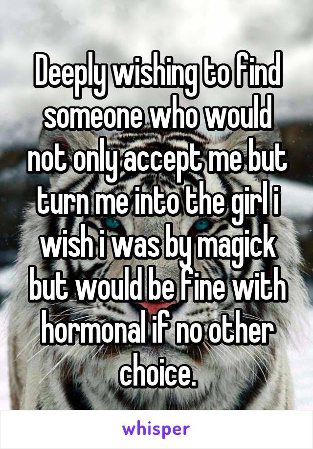 Deeply wishing to find someone who would not only accept me but turn me into the girl i wish i was by magick but would be fine with hormonal if no other choice.