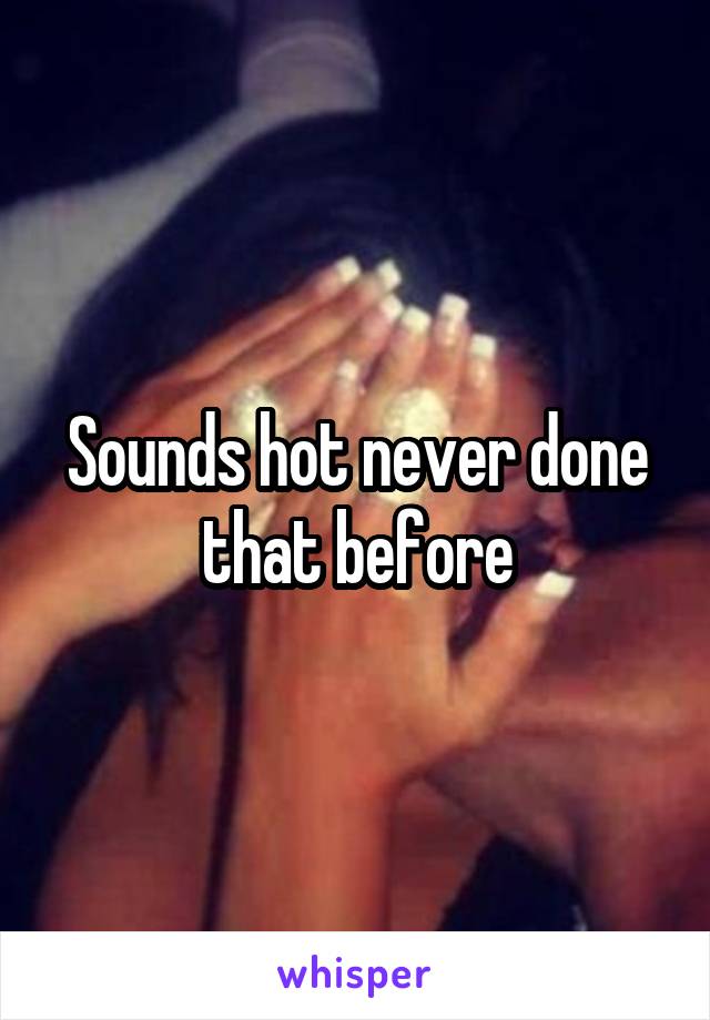 Sounds hot never done that before