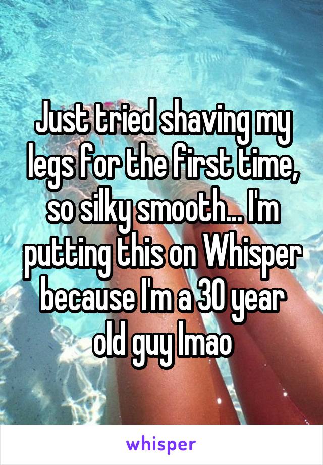 Just tried shaving my legs for the first time, so silky smooth... I'm putting this on Whisper because I'm a 30 year old guy lmao