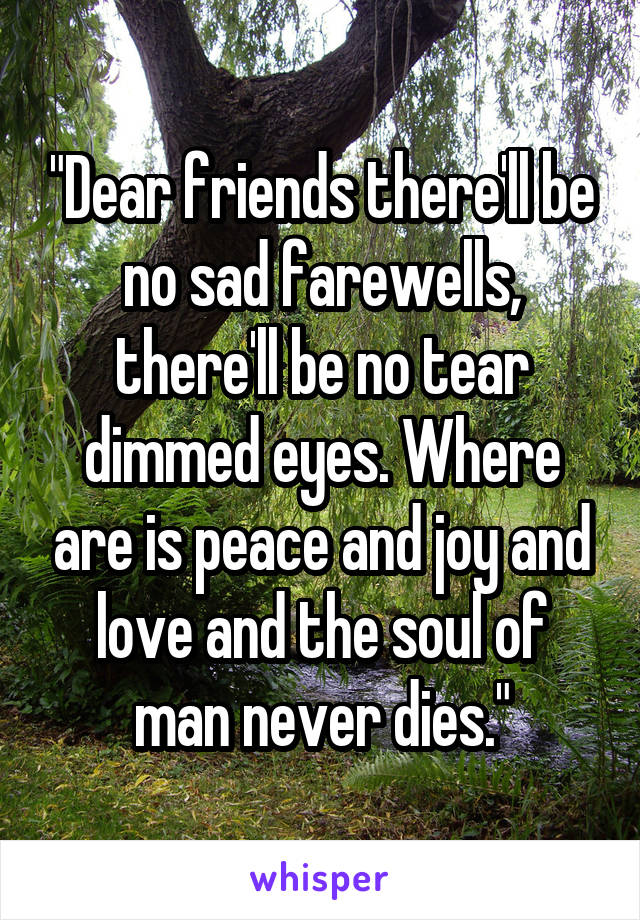 "Dear friends there'll be no sad farewells, there'll be no tear dimmed eyes. Where are is peace and joy and love and the soul of man never dies."
