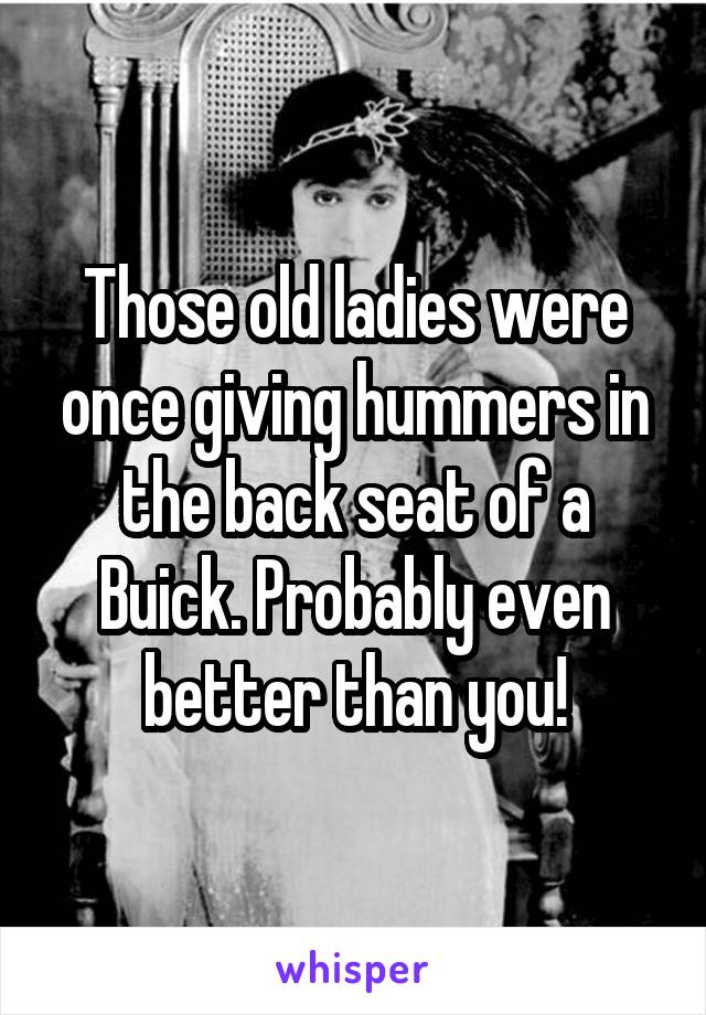 Those old ladies were once giving hummers in the back seat of a Buick. Probably even better than you!