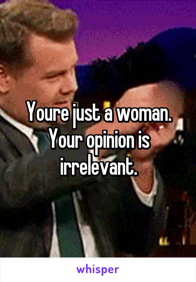 Youre just a woman. Your opinion is irrelevant.