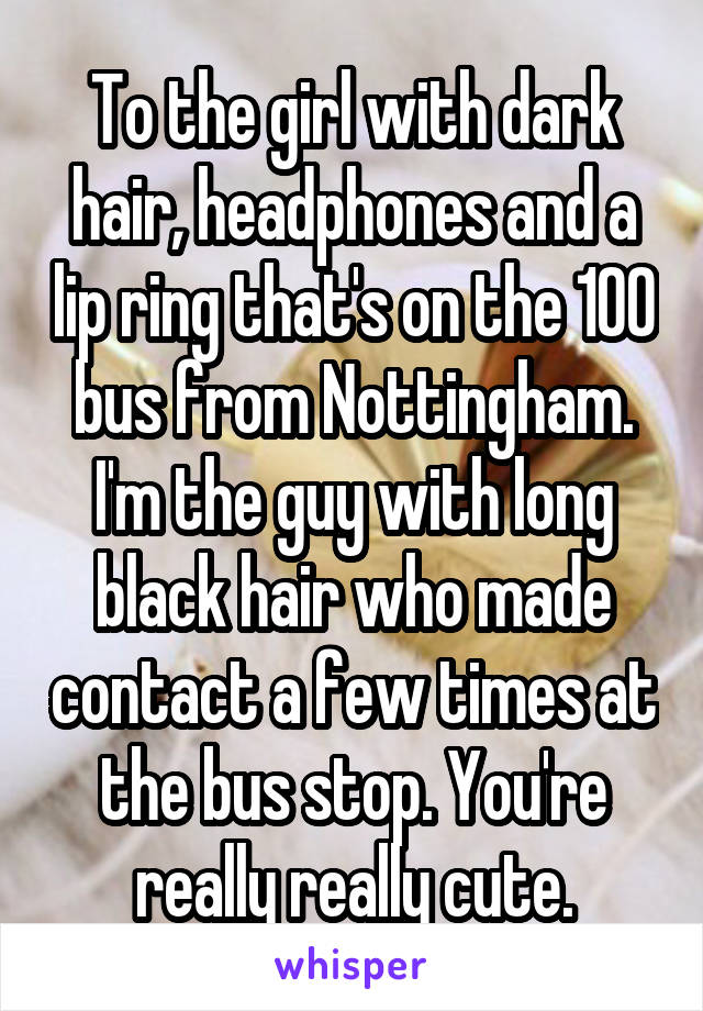 To the girl with dark hair, headphones and a lip ring that's on the 100 bus from Nottingham. I'm the guy with long black hair who made contact a few times at the bus stop. You're really really cute.