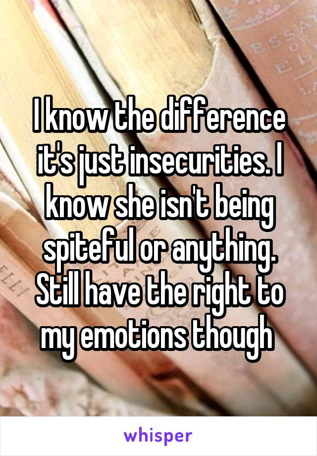 I know the difference it's just insecurities. I know she isn't being spiteful or anything. Still have the right to my emotions though 
