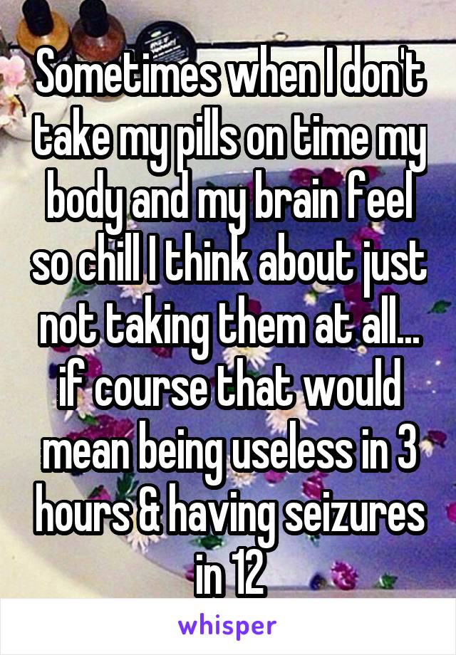Sometimes when I don't take my pills on time my body and my brain feel so chill I think about just not taking them at all... if course that would mean being useless in 3 hours & having seizures in 12
