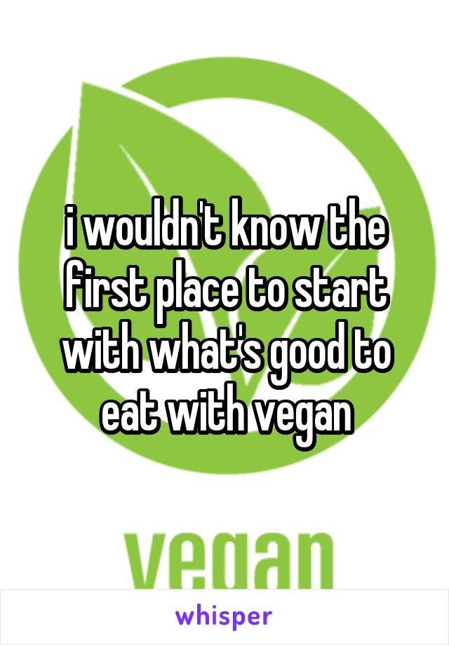 i wouldn't know the first place to start with what's good to eat with vegan