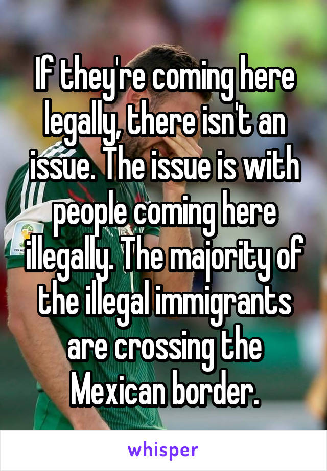 If they're coming here legally, there isn't an issue. The issue is with people coming here illegally. The majority of the illegal immigrants are crossing the Mexican border.